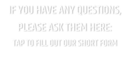 IF YOU HAVE ANY QUESTIONS, PLEASE ASK THEM HERE: TAP TO FILL OUT OUR SHORT FORM