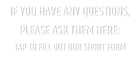 IF YOU HAVE ANY QUESTIONS, PLEASE ASK THEM HERE: TAP TO FILL OUT OUR SHORT FORM