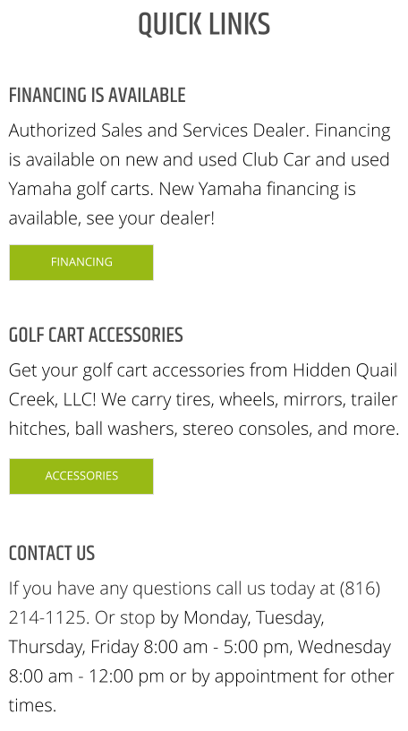 FINANCING IS AVAILABLE Authorized Sales and Services Dealer. Financing is available on new and used Club Car and used Yamaha golf carts. New Yamaha financing is available, see your dealer! GOLF CART ACCESSORIES Get your golf cart accessories from Hidden Quail Creek, LLC! We carry tires, wheels, mirrors, trailer hitches, ball washers, stereo consoles, and more. CONTACT US If you have any questions call us today at (816) 214-1125. Or stop by Monday, Tuesday, Thursday, Friday 8:00 am - 5:00 pm, Wednesday 8:00 am - 12:00 pm or by appointment for other times. QUICK LINKS FINANCING ACCESSORIES FINANCING ACCESSORIES