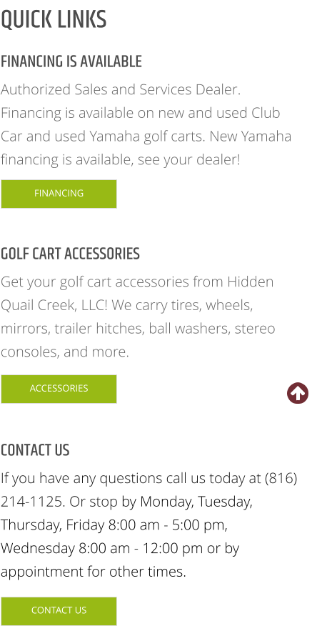 FINANCING IS AVAILABLE Authorized Sales and Services Dealer. Financing is available on new and used Club Car and used Yamaha golf carts. New Yamaha financing is available, see your dealer! GOLF CART ACCESSORIES Get your golf cart accessories from Hidden Quail Creek, LLC! We carry tires, wheels, mirrors, trailer hitches, ball washers, stereo consoles, and more. CONTACT US If you have any questions call us today at (816) 214-1125. Or stop by Monday, Tuesday, Thursday, Friday 8:00 am - 5:00 pm, Wednesday 8:00 am - 12:00 pm or by appointment for other times. QUICK LINKS FINANCING ACCESSORIES CONTACT US FINANCING ACCESSORIES CONTACT US