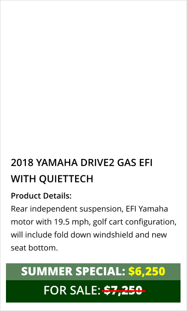 2018 YAMAHA DRIVE2 GAS EFI with quiettech Product Details: Rear independent suspension, EFI Yamaha motor with 19.5 mph, golf cart configuration, will include fold down windshield and new seat bottom. FOR SALE: $7,250 summer special: $6,250