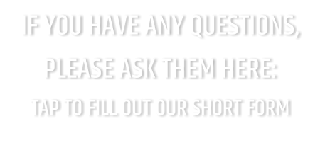 IF YOU HAVE ANY QUESTIONS, PLEASE ASK THEM HERE: TAP TO FILL OUT OUR SHORT FORM