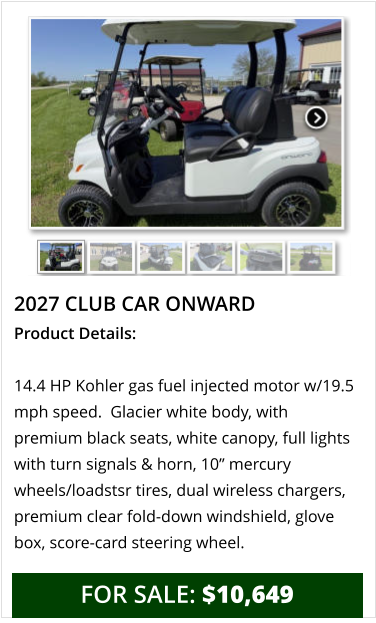 2027 club car onward Product Details:  14.4 HP Kohler gas fuel injected motor w/19.5 mph speed.  Glacier white body, with premium black seats, white canopy, full lights with turn signals & horn, 10” mercury wheels/loadstsr tires, dual wireless chargers, premium clear fold-down windshield, glove box, score-card steering wheel.     FOR SALE: $10,649