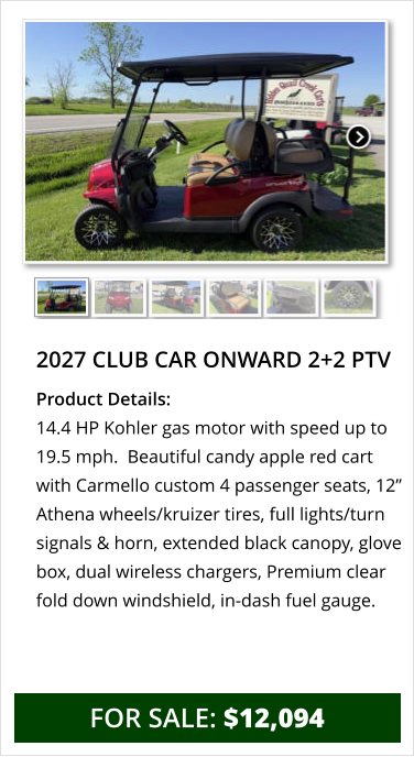 2027 club car onward 2+2 ptv Product Details: 14.4 HP Kohler gas motor with speed up to 19.5 mph.  Beautiful candy apple red cart with Carmello custom 4 passenger seats, 12” Athena wheels/kruizer tires, full lights/turn signals & horn, extended black canopy, glove box, dual wireless chargers, Premium clear fold down windshield, in-dash fuel gauge.    for sale: $12,094