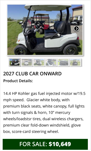 2027 club car onward Product Details:  14.4 HP Kohler gas fuel injected motor w/19.5 mph speed.  Glacier white body, with premium black seats, white canopy, full lights with turn signals & horn, 10” mercury wheels/loadstsr tires, dual wireless chargers, premium clear fold-down windshield, glove box, score-card steering wheel.     FOR SALE: $10,649