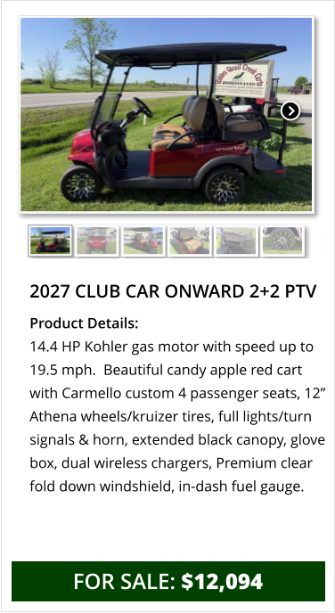 2027 club car onward 2+2 ptv Product Details: 14.4 HP Kohler gas motor with speed up to 19.5 mph.  Beautiful candy apple red cart with Carmello custom 4 passenger seats, 12” Athena wheels/kruizer tires, full lights/turn signals & horn, extended black canopy, glove box, dual wireless chargers, Premium clear fold down windshield, in-dash fuel gauge.    for sale: $12,094